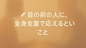 ✍️目の前の人に、全身全霊で応えるということ