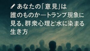 ✍️あなたの「意見」は誰のものか──トランプ現象に見る、群衆心理と“水に染まる”生き方