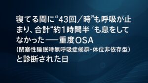 ✍️寝てる間に“43回／時”も呼吸が止まり、合計“約1時間半”も息をしてなかった──重度OSA（閉塞性睡眠時無呼吸症候群・体位非依存型）と診断された日