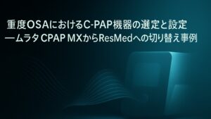 ✍️重度OSAにおけるC-PAP機器の選定と設定──ムラタ CPAP MXからResMedへの切り替え事例